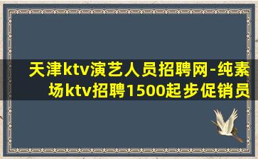 天津ktv演艺人员招聘网-纯素场ktv招聘1500起步促销员
